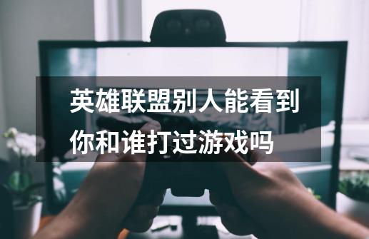 英雄联盟别人能看到你和谁打过游戏吗-第1张-游戏信息-龙启网