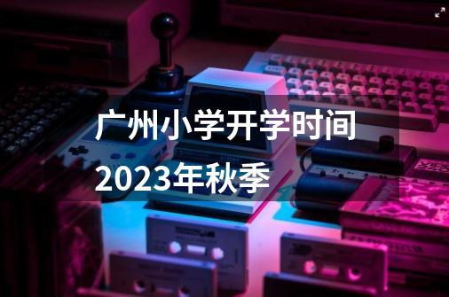 广州小学开学时间2023年秋季-第1张-游戏信息-龙启网