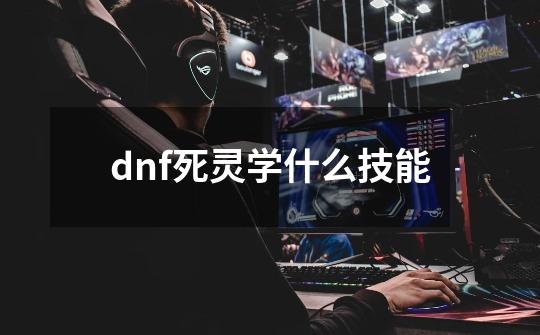 dnf死灵学什么技能-第1张-游戏信息-龙启网