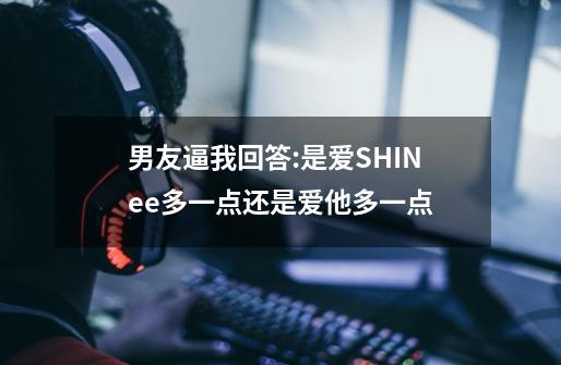 男友逼我回答:是爱SHINee多一点还是爱他多一点-第1张-游戏信息-龙启网