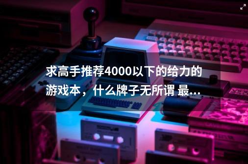 求高手推荐4000以下的给力的游戏本，什么牌子无所谓 最好知名度 详细的话有分送，希望大家能帮忙 谢谢-第1张-游戏信息-龙启网