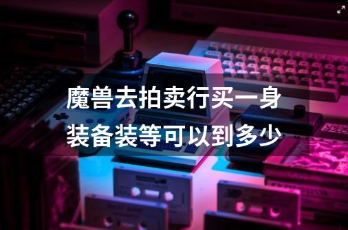 魔兽去拍卖行买一身装备装等可以到多少-第1张-游戏信息-龙启网