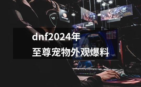 dnf2024年至尊宠物外观爆料-第1张-游戏信息-龙启网