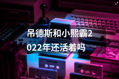 吊德斯和小熙霸2022年还活着吗-第1张-游戏信息-龙启网