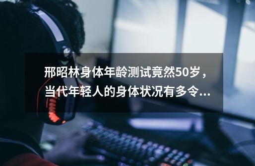 邢昭林身体年龄测试竟然50岁，当代年轻人的身体状况有多令人堪忧-第1张-游戏信息-龙启网