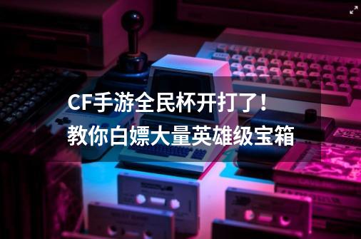 CF手游全民杯开打了！教你白嫖大量英雄级宝箱-第1张-游戏信息-龙启网