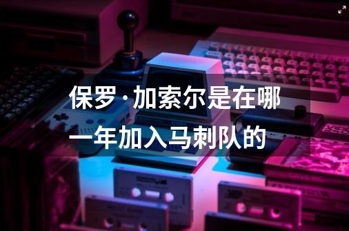 保罗·加索尔是在哪一年加入马刺队的-第1张-游戏信息-龙启网