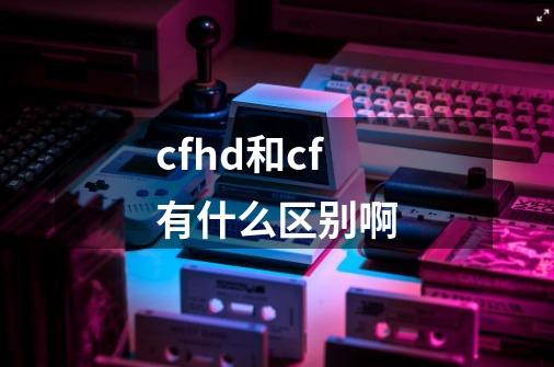 cfhd和cf有什么区别啊-第1张-游戏信息-龙启网