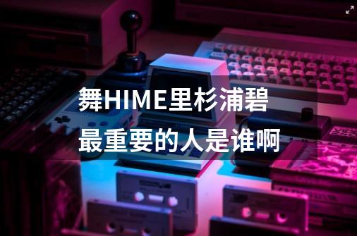 舞HIME里杉浦碧最重要的人是谁啊-第1张-游戏信息-龙启网