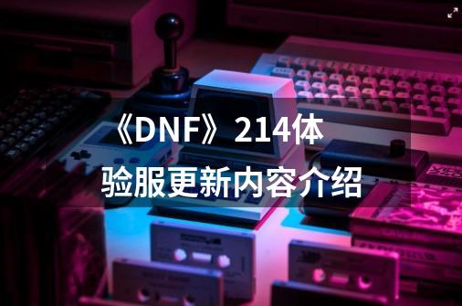 《DNF》2.14体验服更新内容介绍-第1张-游戏信息-龙启网