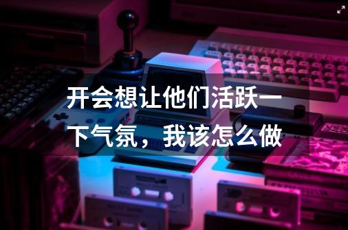 开会想让他们活跃一下气氛，我该怎么做-第1张-游戏信息-龙启网