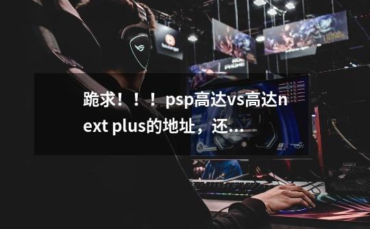 跪求！！！psp高达vs高达next plus的地址，还有它的完美存档。,psp高达vs高达操作-第1张-游戏信息-龙启网