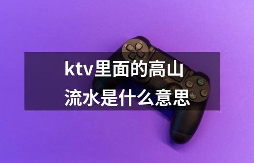 ktv里面的高山流水是什么意思-第1张-游戏信息-龙启网