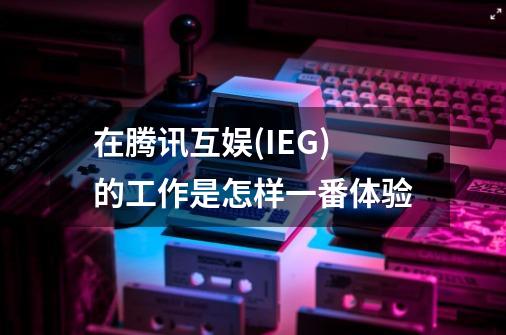 在腾讯互娱(IEG)的工作是怎样一番体验-第1张-游戏信息-龙启网