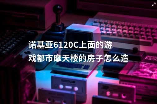 诺基亚6120C上面的游戏都市摩天楼的房子怎么造-第1张-游戏信息-龙启网