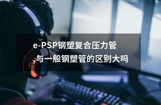 e-PSP钢塑复合压力管,与一般钢塑管的区别大吗-第1张-游戏信息-龙启网