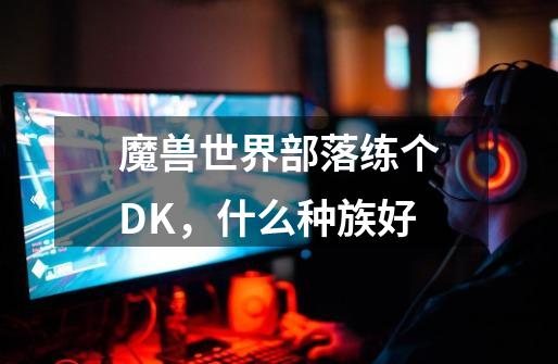 魔兽世界部落练个DK，什么种族好-第1张-游戏信息-龙启网