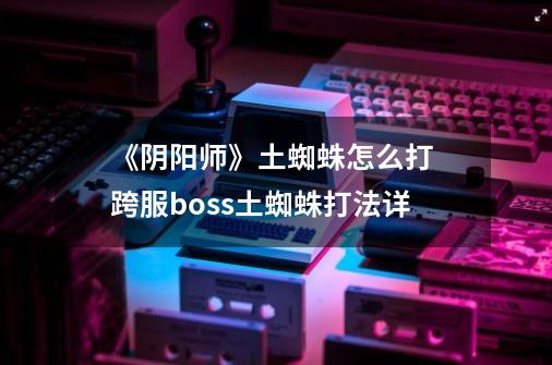 《阴阳师》土蜘蛛怎么打 跨服boss土蜘蛛打法详-第1张-游戏信息-龙启网