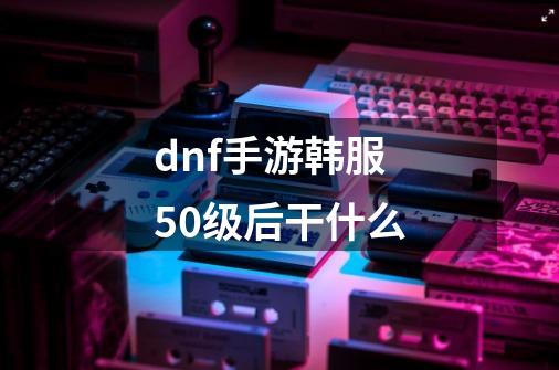 dnf手游韩服50级后干什么-第1张-游戏信息-龙启网