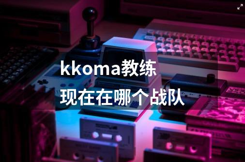 kkoma教练现在在哪个战队-第1张-游戏信息-龙启网