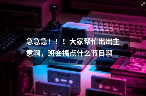 急急急！！！大家帮忙出出主意啊，班会搞点什么节目啊-第1张-游戏信息-龙启网