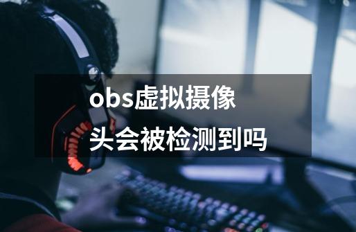 obs虚拟摄像头会被检测到吗-第1张-游戏信息-龙启网