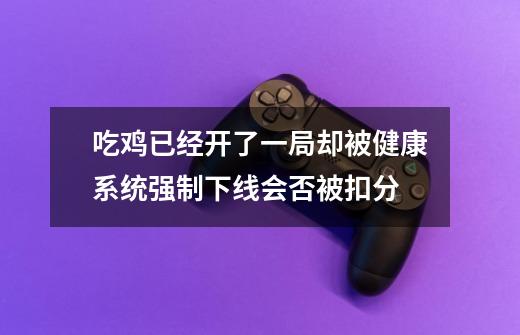 吃鸡已经开了一局却被健康系统强制下线会否被扣分-第1张-游戏信息-龙启网