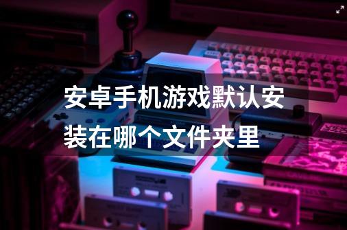 安卓手机游戏默认安装在哪个文件夹里-第1张-游戏信息-龙启网