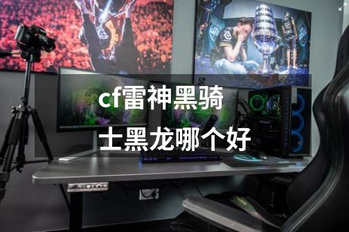 cf雷神黑骑士黑龙哪个好-第1张-游戏信息-龙启网