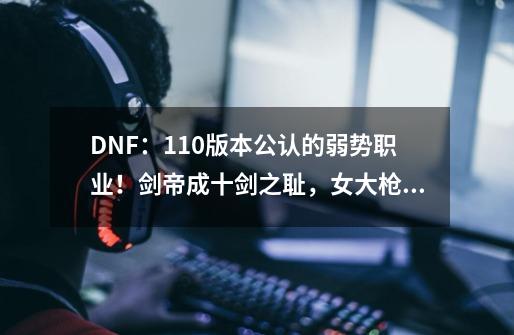 DNF：110版本公认的弱势职业！剑帝成十剑之耻，女大枪急需重做-第1张-游戏信息-龙启网