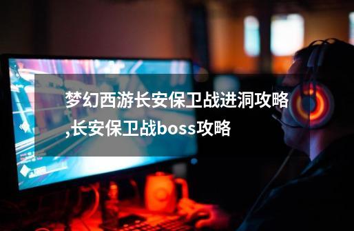 梦幻西游长安保卫战进洞攻略,长安保卫战boss攻略-第1张-游戏信息-龙启网