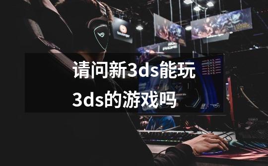 请问新3ds能玩3ds的游戏吗-第1张-游戏信息-龙启网