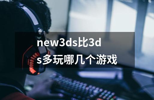 new3ds比3ds多玩哪几个游戏-第1张-游戏信息-龙启网