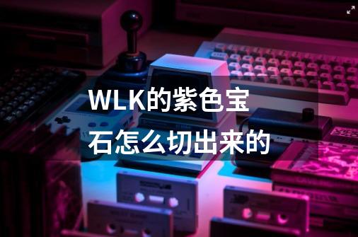 WLK的紫色宝石怎么切出来的-第1张-游戏信息-龙启网