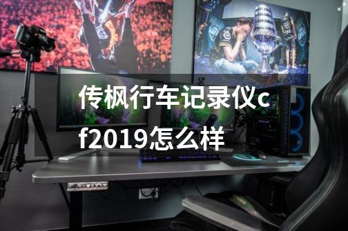 传枫行车记录仪cf2019怎么样-第1张-游戏信息-龙启网