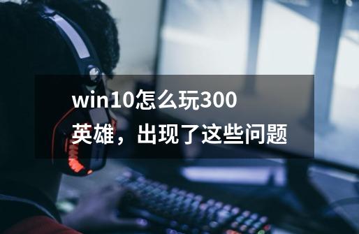 win10怎么玩300英雄，出现了这些问题-第1张-游戏信息-龙启网