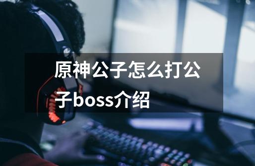 原神公子怎么打公子boss介绍-第1张-游戏信息-龙启网