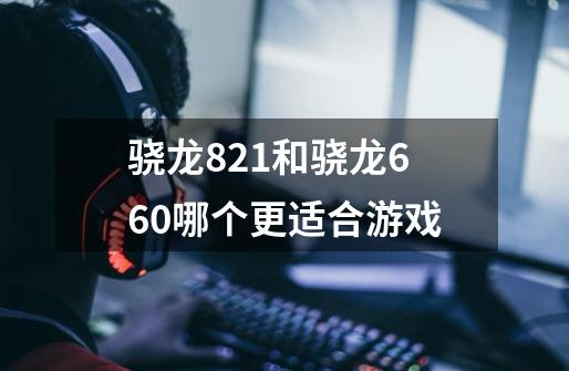 骁龙821和骁龙660哪个更适合游戏-第1张-游戏信息-龙启网