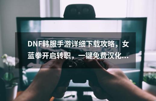 DNF韩服手游详细下载攻略，女蓝拳开启转职，一键免费汉化加速-第1张-游戏信息-龙启网