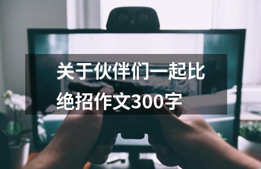 关于伙伴们一起比绝招作文300字-第1张-游戏信息-龙启网