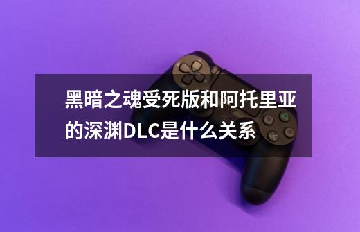 黑暗之魂受死版和阿托里亚的深渊DLC是什么关系-第1张-游戏信息-龙启网