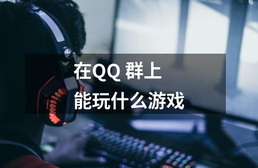 在QQ 群上能玩什么游戏-第1张-游戏信息-龙启网