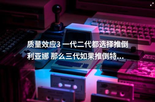 质量效应3 一代二代都选择推倒利亚娜 那么三代如果推倒特雷诺 还能继续推倒利亚娜吗-第1张-游戏信息-龙启网