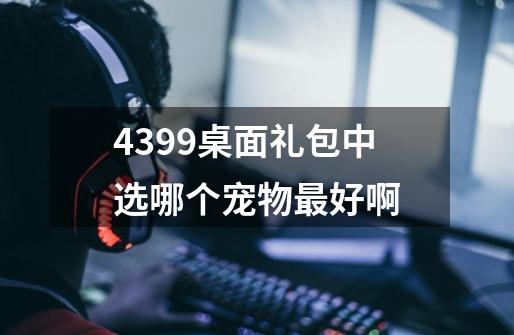 4399桌面礼包中选哪个宠物最好啊-第1张-游戏信息-龙启网