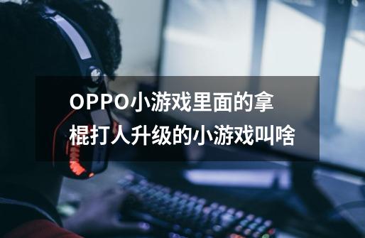 OPPO小游戏里面的拿棍打人升级的小游戏叫啥-第1张-游戏信息-龙启网