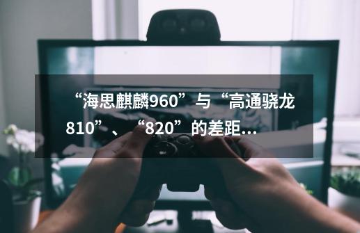 “海思麒麟960”与“高通骁龙810”、“820”的差距是什么-第1张-游戏信息-龙启网