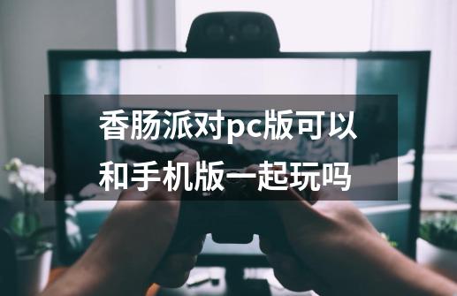 香肠派对pc版可以和手机版一起玩吗-第1张-游戏信息-龙启网