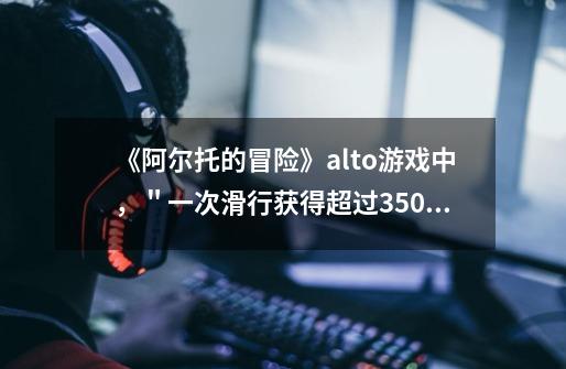 《阿尔托的冒险》alto游戏中，＂一次滑行获得超过35000分＂怎样才能办到-第1张-游戏信息-龙启网