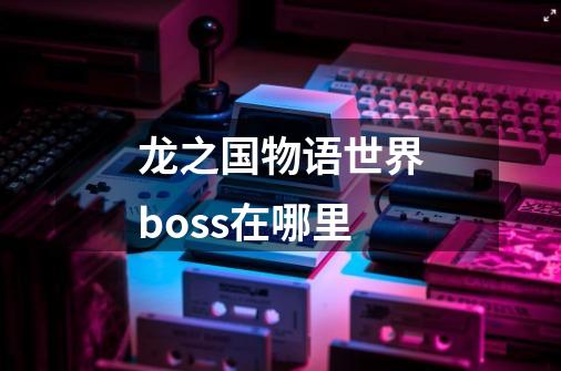 龙之国物语世界boss在哪里-第1张-游戏信息-龙启网