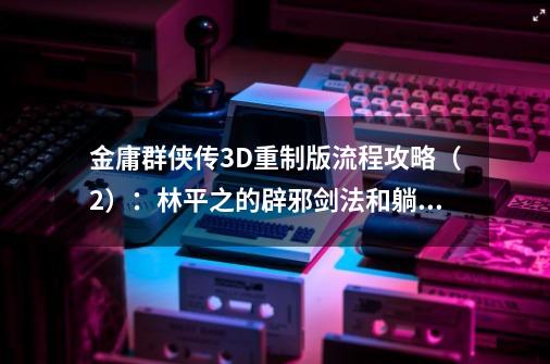 金庸群侠传3D重制版流程攻略（2）：林平之的辟邪剑法和躺尸剑法-第1张-游戏信息-龙启网